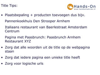 Title Tips: Plaatsbepaling + producten toevoegen dus bijv. Pannenkoekhuis Den Strooper Arnhem Italiaans restaurant van Baerlestraat Amsterdam Centrum  Pagina met Paasbrunch: Paasbrunch Arnhem Restaurant XYZ Zorg dat alle woorden uit de title op de webpagina staan Zorg dat iedere pagina een unieke title heeft Zorg voor logische urls 