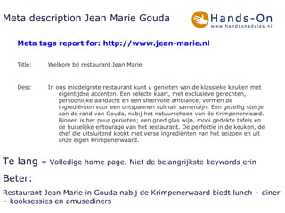 Meta description Jean Marie Gouda Te lang  = Volledige home page. Niet de belangrijkste keywords erin Beter:  Restaurant Jean Marie in Gouda nabij de Krimpenerwaard biedt lunch – diner – kooksessies en amusediners In ons middelgrote restaurant kunt u genieten van de klassieke keuken met eigentijdse accenten. Een selecte kaart, met exclusieve gerechten, persoonlijke aandacht en een sfeervolle ambiance, vormen de ingrediënten voor een ontspannen culinair samenzijn. Een gezellig stekje aan de rand van Gouda, nabij het natuurschoon van de Krimpenerwaard. Binnen is het puur genieten; een goed glas wijn, mooi gedekte tafels en de huiselijke entourage van het restaurant. De perfectie in de keuken, de chef die uitsluitend kookt met verse ingrediënten van het seizoen en uit onze eigen Krimpenerwaard.   588 Desc Welkom bij restaurant Jean Marie   32 Title: Meta tags report for: http://www.jean-marie.nl 