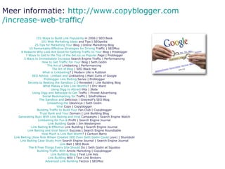 101  Ways  to  Build  Link  Popularity  in 2006  | SEO Book 101 Web Marketing  Ideas  and Tips  | SEOpedia 25 Tips  for  Marketing  Your  Blog  | Online Marketing Blog 10  Remarkably   Effective   Strategies   for   Driving  Traffic  | SEOMoz 8  Reasons   Why   Lists  Are  Good   for   Getting  Traffic to  Your  Blog  | Problogger 7  Ways  to  Get  to the Top of the  del.ico.us   Popular  Page  | Problogger 3  Ways  to  Immediately   Increase  Search Engine Traffic  | Performancing How  to  Get  Traffic For  Your  Blog  | Seth Godin The Art of  Linkbaiting  | Performancing The Art of Blog  | SEO Black Hat What  is  Linkbaiting ?  | Modern Life is Rubbish SEO  Advice :  Linkbait  and  Linkbaiting  | Matt Cutts of Google Problogger  Link  Baiting  Series  | Problogger Secrets  to  Beating  the  Sandbox  2.0  Revealed  | Link Building Blog What   Makes  a Site  Link-Worthy ?  | Eric Ward Using   Digg  to  Attract  Hits  | Slate Using   Digg  and Netscape to  Get  Traffic  | Pronet Advertising Social  Bookmarking   for  Traffic  | SiteProNews The  Sandbox  and  Delicious  | Graywolf’s SEO Blog Unleashing  the  IdeaVirus  | Seth Godin Viral   Copy  | Copyblogger Building Traffic to  Build   Your  Fan Club  | Copyblogger Trust Rank and  Your  Domain  | Link Building Blog Generating  Buzz  With  Link  Baiting  and  Viral   Campaigns  | Search Engine Watch Linkbaiting   for   Fun  &  Profit  | Search Engine Journal Link Building  Guide  | Jim Westergren Link  Baiting  &  Effective  Link Building  | Search Engine Journal Link  Baiting  and  Viral  Search  Success  | Search Engine Roundtable How   Much  is Link  Bait   Worth ?  | Cartoon Barry Link  Baiting  ( How  Nick Wilson  Created  SEO Even Seth Godin  Could  Love)  | Stuntdubl Link  Baiting  Case  Study   from  Search Engine Journal  | Search Engine Journal Link  Bait  | SEO Book The 8 Free  Things   Every  Site  Should  Do  | Seth Godin at Squidoo Building Traffic  With  Article Marketing  | Copyblogger Link Building Blog  | Text Link Ads Link Building  Wiki  | Text Link Brokers Advanced  Link Building  Tactics  | SEOMoz Meer informatie:  http:// www.copyblogger.com /increase-web-traffic/ 
