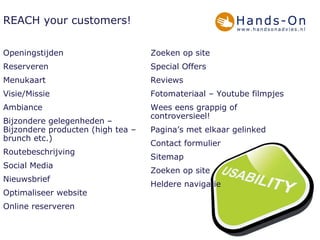 REACH your customers! Openingstijden Reserveren Menukaart Visie/Missie Ambiance Bijzondere gelegenheden – Bijzondere producten (high tea – brunch etc.) Routebeschrijving  Social Media Nieuwsbrief Optimaliseer website Online reserveren Zoeken op site Special Offers Reviews Fotomateriaal – Youtube filmpjes Wees eens grappig of controversieel! Pagina’s met elkaar gelinked Contact formulier Sitemap Zoeken op site Heldere navigatie 