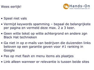 Wees eerlijk! Speel niet vals  Vermijd keywords spamming – bepaal de belangrijkste per pagina en vermeld deze max. 2 a 3 keer. Geen witte tekst op witte achtergrond en andere zgn Black Hat technieken Ga niet in op e-mails van bedrijven die duizenden links beloven op een garantie geven voor #1 ranking in Google Pas op met flash en menu items als plaatjes Link alleen wanneer er relevantie is tussen beide sites 