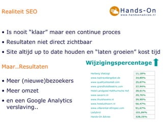 Realiteit SEO Is nooit “klaar” maar een continue proces Resultaten niet direct zichtbaar  Site altijd up to date houden en “laten groeien” kost tijd Maar..Resultaten Meer (nieuwe)bezoekers Meer omzet  en een Google Analytics verslaving.. Wijzigingspercentage 328,25%  Hands-On Advies 101,84% Ladybird 91,67% www.villarental-sttropez.com 56,47% www.hoteluithoorn.nl 39,90% www.thuishavens.nl 29,76% www.savarin.nl 28,61% Hotel Landgoed  Holthurnsche  Hof 27,94% www.grandhotelbeatrix.com 25,07% www.qualitysites4all.com 24,89% www.toptravelangebot.de 11,18% Herberg  Vlietzigt 