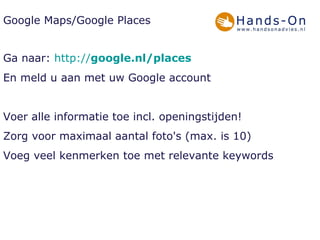 Google Maps/Google Places Ga naar:  http:// google .nl / places En meld u aan met uw Google account Voer alle informatie toe incl. openingstijden! Zorg voor maximaal aantal foto's (max. is 10)  Voeg veel kenmerken toe met relevante keywords 
