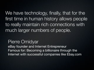 We have technology, ﬁnally, that for the
ﬁrst time in human history allows people
to really maintain rich connections with
much larger numbers of people.

	Pierre Omidyar
	 eBay founder and Internet Entrepreneur
	 Famous for: Becoming a billionaire through the
	 Internet with successful companies like Ebay.com
 
