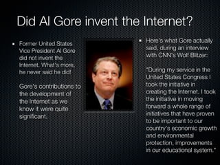 Did Al Gore invent the Internet?
                          Here's what Gore actually
Former United States
Vice President Al Gore    said, during an interview
did not invent the        with CNN's Wolf Blitzer:
Internet. What's more,
he never said he did!     "During my service in the
                          United States Congress I
Gore's contributions to   took the initiative in
the development of        creating the Internet. I took
the Internet as we        the initiative in moving
know it were quite        forward a whole range of
signiﬁcant.               initiatives that have proven
                          to be important to our
                          country's economic growth
                          and environmental
                          protection, improvements
                          in our educational system."
 