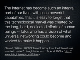 The Internet has become such an integral
part of our lives, with such powerful
capabilities, that it is easy to forget that
this technological marvel was created by
the long, hard, dedicated efforts of human
beings -- folks who had a vision of what
universal networking could become and
worked to make it happen.
Stewart, William. 2006 “Internet History, How the Internet was
invented created" LivingInternet.com. 24 April 2009 <"http://
www.livinginternet.com/i/ii.htm>
 