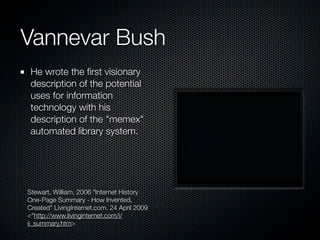 Vannevar Bush
 He wrote the ﬁrst visionary
 description of the potential
 uses for information
 technology with his
 description of the "memex"
 automated library system.




Stewart, William. 2006 "Internet History
One-Page Summary - How Invented,
Created" LivingInternet.com. 24 April 2009
<"http://www.livinginternet.com/i/
ii_summary.htm>
 