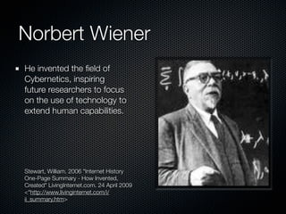 Norbert Wiener
He invented the ﬁeld of
Cybernetics, inspiring
future researchers to focus
on the use of technology to
extend human capabilities.




Stewart, William. 2006 "Internet History
One-Page Summary - How Invented,
Created" LivingInternet.com. 24 April 2009
<"http://www.livinginternet.com/i/
ii_summary.htm>
 