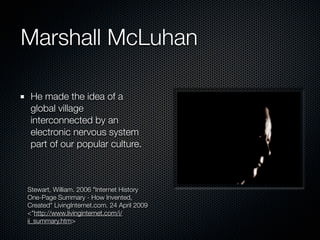 Marshall McLuhan

 He made the idea of a
 global village
 interconnected by an
 electronic nervous system
 part of our popular culture.



Stewart, William. 2006 "Internet History
One-Page Summary - How Invented,
Created" LivingInternet.com. 24 April 2009
<"http://www.livinginternet.com/i/
ii_summary.htm>
 