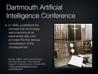 Dartmouth Artiﬁcial
Intelligence Conference
In 1956, crystallized the
concept that technology
was improving at an
exponential rate, and
provided the ﬁrst serious
consideration of the
consequences.


Stewart, William. 2006 "Internet History
One-Page Summary - How Invented,
Created" LivingInternet.com. 24 April 2009
<"http://www.livinginternet.com/i/
ii_summary.htm>
 