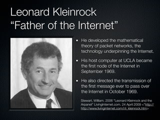 Leonard Kleinrock
“Father of the Internet”
               He developed the mathematical
               theory of packet networks, the
               technology underpinning the Internet.

               His host computer at UCLA became
               the ﬁrst node of the Internet in
               September 1969.

               He also directed the transmission of
               the ﬁrst message ever to pass over
               the Internet in October 1969.
               Stewart, William. 2006 "Leonard Kleinrock and the
               Arpanet" LivingInternet.com. 24 April 2009 <"http://
               http://www.livinginternet.com/i/ii_kleinrock.htm>
 