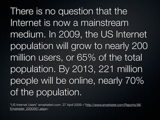 There is no question that the
Internet is now a mainstream
medium. In 2009, the US Internet
population will grow to nearly 200
million users, or 65% of the total
population. By 2013, 221 million
people will be online, nearly 70%
of the population.
"US Internet Users" emarketert.com. 27 April 2009 <"http://www.emarketer.com/Reports/All/
Emarketer_2000561.aspx>
 