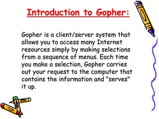 Introduction to Gopher:
Gopher is a client/server system that
allows you to access many Internet
resources simply by making selections
from a sequence of menus. Each time
you make a selection, Gopher carries
out your request to the computer that
contains the information and "serves"
it up.
 