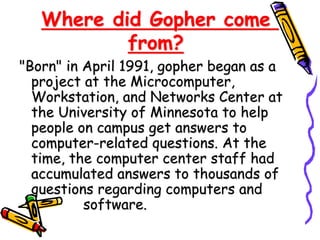 Where did Gopher come
from?
"Born" in April 1991, gopher began as a
project at the Microcomputer,
Workstation, and Networks Center at
the University of Minnesota to help
people on campus get answers to
computer-related questions. At the
time, the computer center staff had
accumulated answers to thousands of
questions regarding computers and
software.
 
