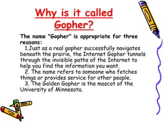 Why is it called
Gopher?
The name "Gopher" is appropriate for three
reasons:
1.Just as a real gopher successfully navigates
beneath the prairie, the Internet Gopher tunnels
through the invisible paths of the Internet to
help you find the information you want.
2. The name refers to someone who fetches
things or provides service for other people.
3. The Golden Gopher is the mascot of the
University of Minnesota.
 