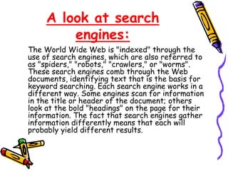 A look at search
engines:
The World Wide Web is "indexed" through the
use of search engines, which are also referred to
as "spiders," "robots," "crawlers," or "worms".
These search engines comb through the Web
documents, identifying text that is the basis for
keyword searching. Each search engine works in a
different way. Some engines scan for information
in the title or header of the document; others
look at the bold "headings" on the page for their
information. The fact that search engines gather
information differently means that each will
probably yield different results.
 