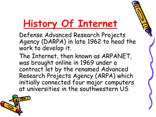 History Of Internet
Defense Advanced Research Projects
Agency (DARPA) in late 1962 to head the
work to develop it.
The Internet, then known as ARPANET,
was brought online in 1969 under a
contract let by the renamed Advanced
Research Projects Agency (ARPA) which
initially connected four major computers
at universities in the southwestern US
 