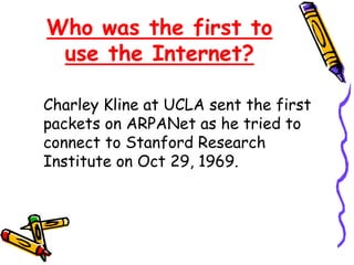 Who was the first to
use the Internet?
Charley Kline at UCLA sent the first
packets on ARPANet as he tried to
connect to Stanford Research
Institute on Oct 29, 1969.
 