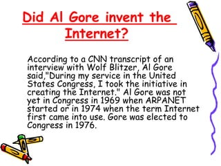 Did Al Gore invent the
Internet?
According to a CNN transcript of an
interview with Wolf Blitzer, Al Gore
said,"During my service in the United
States Congress, I took the initiative in
creating the Internet." Al Gore was not
yet in Congress in 1969 when ARPANET
started or in 1974 when the term Internet
first came into use. Gore was elected to
Congress in 1976.
 