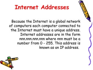 Internet Addresses
Because the Internet is a global network
of computers each computer connected to
the Internet must have a unique address.
Internet addresses are in the form
nnn.nnn.nnn.nnn where nnn must be a
number from 0 - 255. This address is
known as an IP address.
 