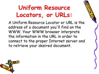 Uniform Resource
Locators, or URLs:
A Uniform Resource Locator or URL is the
address of a document you'll find on the
WWW. Your WWW browser interprets
the information in the URL in order to
connect to the proper Internet server and
to retrieve your desired document.
 