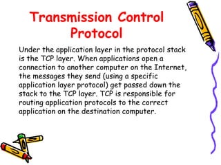 Transmission Control
Protocol
Under the application layer in the protocol stack
is the TCP layer. When applications open a
connection to another computer on the Internet,
the messages they send (using a specific
application layer protocol) get passed down the
stack to the TCP layer. TCP is responsible for
routing application protocols to the correct
application on the destination computer.
 