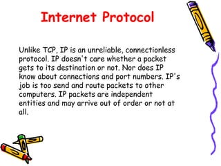 Internet Protocol
Unlike TCP, IP is an unreliable, connectionless
protocol. IP doesn't care whether a packet
gets to its destination or not. Nor does IP
know about connections and port numbers. IP's
job is too send and route packets to other
computers. IP packets are independent
entities and may arrive out of order or not at
all.
 
