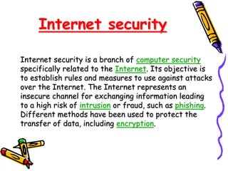 Internet security
Internet security is a branch of computer security
specifically related to the Internet. Its objective is
to establish rules and measures to use against attacks
over the Internet. The Internet represents an
insecure channel for exchanging information leading
to a high risk of intrusion or fraud, such as phishing.
Different methods have been used to protect the
transfer of data, including encryption.
 