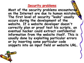Security problems
Most of the security problems encountered
on the Internet are due to human mistakes.
The first level of security "leaks" usually
occurs during the development of the
website. If a website developer doesn't
correctly plan or proof test his scripts, an
eventual hacker could extract confidential
information from the website itself. This is
usually done by exploiting particular errors
or by inserting some particular code
snippets into an input field or website URL.
 