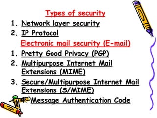 Types of security
1. Network layer security
2. IP Protocol
Electronic mail security (E-mail)
1. Pretty Good Privacy (PGP)
2. Multipurpose Internet Mail
Extensions (MIME)
3. Secure/Multipurpose Internet Mail
Extensions (S/MIME)
4. Message Authentication Code
 