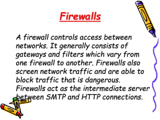 Firewalls
A firewall controls access between
networks. It generally consists of
gateways and filters which vary from
one firewall to another. Firewalls also
screen network traffic and are able to
block traffic that is dangerous.
Firewalls act as the intermediate server
between SMTP and HTTP connections.
 