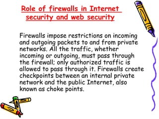 Role of firewalls in Internet
security and web security
Firewalls impose restrictions on incoming
and outgoing packets to and from private
networks. All the traffic, whether
incoming or outgoing, must pass through
the firewall; only authorized traffic is
allowed to pass through it. Firewalls create
checkpoints between an internal private
network and the public Internet, also
known as choke points.
 