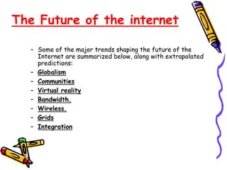 The Future of the internet
– Some of the major trends shaping the future of the
Internet are summarized below, along with extrapolated
predictions:
– Globalism
– Communities
– Virtual reality
– Bandwidth.
– Wireless.
– Grids
– Integration
 