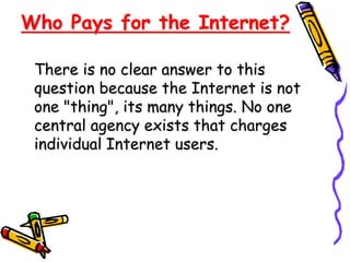 Who Pays for the Internet?
There is no clear answer to this
question because the Internet is not
one "thing", its many things. No one
central agency exists that charges
individual Internet users.
 