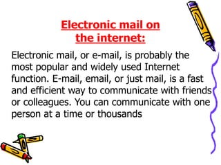 Electronic mail, or e-mail, is probably the
most popular and widely used Internet
function. E-mail, email, or just mail, is a fast
and efficient way to communicate with friends
or colleagues. You can communicate with one
person at a time or thousands
Electronic mail on
the internet:
 