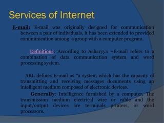 Services of Internet
E-mail: E-mail was originally designed for communication
between a pair of individuals, it has been extended to provided
communication among a group with a computer program.
Definitions: According to Acharyya –E-mail refers to a
combination of data communication system and word
processing system.
ARL defines E-mail as “a system which has the capacity of
transmitting and receiving messages documents using an
intelligent medium composed of electronic devices.
Generally: Intelligence furnished by a computer, The
transmission medium electrical wire or cable and the
input/output devices are terminals printers, or word
processors.
 