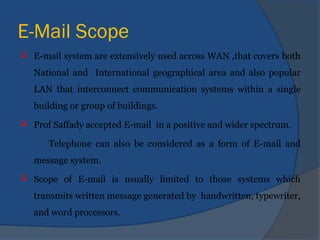 E-Mail Scope
 E-mail system are extensively used across WAN ,that covers both
National and International geographical area and also popular
LAN that interconnect communication systems within a single
building or group of buildings.
 Prof Saffady accepted E-mail in a positive and wider spectrum.
Telephone can also be considered as a form of E-mail and
message system.
 Scope of E-mail is usually limited to those systems which
transmits written message generated by handwritten, typewriter,
and word processors.
 
