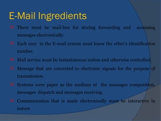 E-Mail Ingredients
 There must be mail-box for storing forwarding and accessing
messages electronically.
 Each user in the E-mail system must know the other’s identification
number.
 Mail service must be instantaneous unless and otherwise controlled.
 Message that are converted to electronic signals for the purpose of
transmission.
 Systems were paper as the medium of the messages composition,
messages dispatch and messages receiving.
 Communication that is made electronically must be interactive in
nature
 