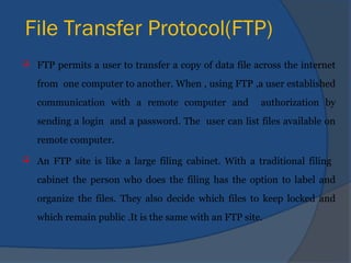 File Transfer Protocol(FTP)
 FTP permits a user to transfer a copy of data file across the internet
from one computer to another. When , using FTP ,a user established
communication with a remote computer and authorization by
sending a login and a password. The user can list files available on
remote computer.
 An FTP site is like a large filing cabinet. With a traditional filing
cabinet the person who does the filing has the option to label and
organize the files. They also decide which files to keep locked and
which remain public .It is the same with an FTP site.
 