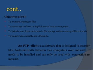 cont..
Objectives of FTP
 To promote sharing of files
 To encourage in direct or implicit use of remote computers
 To shield a user from variations in file storage systems among different hosts
 To transfer data reliably and efficiently.
An FTP client is a software that is designed to transfer
files back-and-forth between two computers over internet. It
needs to be installed and can only be used with connection to
internet.
 