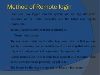 Method of Remote login
 Once you have logged into the system, you can log into other
machines or on other networks with the telnet and rlognin
commands.
 Telnet: The format for the telnet command is :
Telnet <hostname>
 The command rlogin has the advantage over telnet in that you can
specify a username on command line, and can set it up that when you
rlogin to a host you will not be promoted for a password.
 Rlogin assumes you wish to login to an account with the same name
as the account you are presently logged in as
 The format for the rlogin command is ; Rlogin < hostname>
 