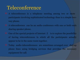 Teleconference
 A teleconference is a telephone meeting among two or more
participants involving sophisticated technology than in a simple two-
way phone.
 A teleconference can be an audio conference with one or both ends
sharing speaker phone.
 One of the special projects of Internet 2 is to explore the possibility
of having teleconferences in which all the participants actually
appear to be in the same room together.
 Today audio teleconferences are sometimes arranged over dial-up
phone lines using bridging services that provides the necessary
equipment for call.
 