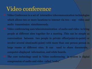 Video conference
 Video Conference is a set of interactive telecommunication technologies
which allows two or more locations to interact via two - way video and
audio transmission simultaneously.
 Video conferencing uses telecommunication of audio and video to bring
people at different sites together for a meeting .This can be simple as
conversation between two people in private office(point-to-point) or
involve several sites(multi-point) with more than one person person in
large rooms at different sites. It can used to share documents,
computer-displayed information, and white boards.
 The core technology used in Video conferencing is system is digital
compression of audio and video called “codec”.
 