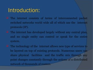 Introduction:
 The internet consists of terms of interconnected packet
switched networks world wide all of which use the internet
protocols (IP).
 The internet has developed largely without any central plan,
and no single entity can control or speak for the entire
system.
 The technology of the internet allows new type of services to
be layered on top of existing protocols. Numerous users can
share physical facilities and the traffic mix through any
point changes constantly through the actions of a distributed
network of thousands of routers.
 
