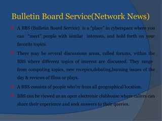 Bulletin Board Service(Network News)
 A BBS (Bulletin Board Service) is a “place” in cyberspace where you
can “meet” people with similar interests, and hold forth on your
favorite topics.
 There may be several discussions areas, called forums, within the
BBS where different topics of interest are discussed. They range
from computing topics, new recepics,debating,burning issues of the
day & reviews of films or plays.
 A BBS consists of people who’re from all geographical location.
 BBS can be viewed as an open electronic clubhouse where callers can
share their experience and seek answers to their queries.
 