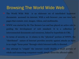 Browsing The World Wide Web
 The World Wide Web is an elaborate set of interlinked hypertext
documents accessed via internet. With a web browser ,one can view web
pages that contain .text, images, videos, and multimedia .
 WWW was started by Sir Tim Berners Lee and has played an active role in
guiding the development of web standard. It is a collection of
interconnected documents and resources, linked by hyperlinks & URL.
 In terms of security as it relates to the “physical” portion of WWW, the
“distributed” nature of Internet provides security against attacks as there
is no single “focus point "through which Internet traffic is directed .
 Any attempt to “cripple” the internet would disable a small portion of
whole and connecting computers would simply direct the affected traffic.
 