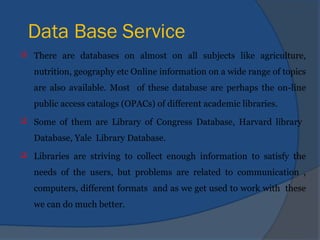 Data Base Service
 There are databases on almost on all subjects like agriculture,
nutrition, geography etc Online information on a wide range of topics
are also available. Most of these database are perhaps the on-line
public access catalogs (OPACs) of different academic libraries.
 Some of them are Library of Congress Database, Harvard library
Database, Yale Library Database.
 Libraries are striving to collect enough information to satisfy the
needs of the users, but problems are related to communication ,
computers, different formats and as we get used to work with these
we can do much better.
 