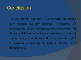 Conclusion
As the internet continues to grow with information
every moment as day progress, it becomes an
indispensable tool for conducting research especially for
Library and Information Science Professionals, since it
is an integral part of library and it is very much helpful
in providing services to the users of library with
different needs.
 