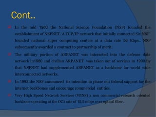 Cont..
 In the mid 1980 the National Science Foundation (NSF) founded the
establishment of NSFNET. A TCP/IP network that initially connected Six NSF
founded national super computing centers at a data rate 56 Kbps.. NSF
subsequently awarded a contract to partnership of merit.
 The military portion of ARPANET was interacted into the defense data
network in1980 and civilian ARPANET was taken out of services in 1990.By
that NSFNET had supplemented ARPANET as a backbone for world wide
interconnected networks.
 In 1992 the NSF announced its intention to phase out federal support for the
internet backbones and encourage commercial entities.
 Very High Speed Network Services (VBNS) a non commercial research oriented
backbone operating at the OC3 rate of 15.5 mbps over optical fiber.
 