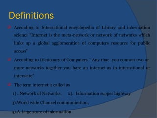 Definitions
 According to International encyclopedia of Library and information
science “Internet is the meta-network or network of networks which
links up a global agglomeration of computers resource for public
access”
 According to Dictionary of Computers “ Any time you connect two or
more networks together you have an internet as in international or
interstate”
 The term internet is called as
1) . Network of Networks, 2). Information supper highway
3).World wide Channel communication,
4).A large store of information
 